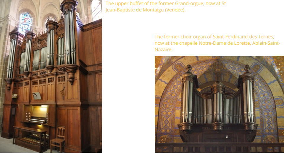 The upper buffet of the former Grand-orgue, now at St Jean-Baptiste de Montaigu (Vendée).    The former choir organ of Saint-Ferdinand-des-Ternes, now at the chapelle Notre-Dame de Lorette, Ablain-Saint-Nazaire.
